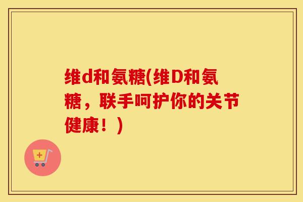 维d和氨糖(维D和氨糖，联手呵护你的关节健康！)