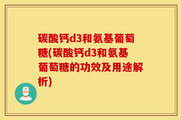 碳酸钙d3和氨基葡萄糖(碳酸钙d3和氨基葡萄糖的功效及用途解析)