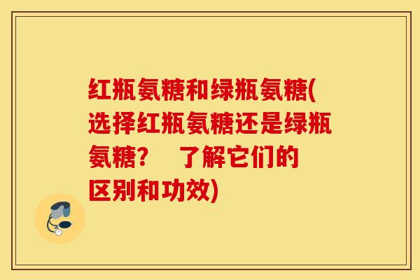 红瓶氨糖和绿瓶氨糖(选择红瓶氨糖还是绿瓶氨糖? 了解它们的区别和功效) 红瓶氨糖和绿瓶氨糖(选择红瓶氨糖还是绿瓶氨糖? 了解它们的区别和功效)