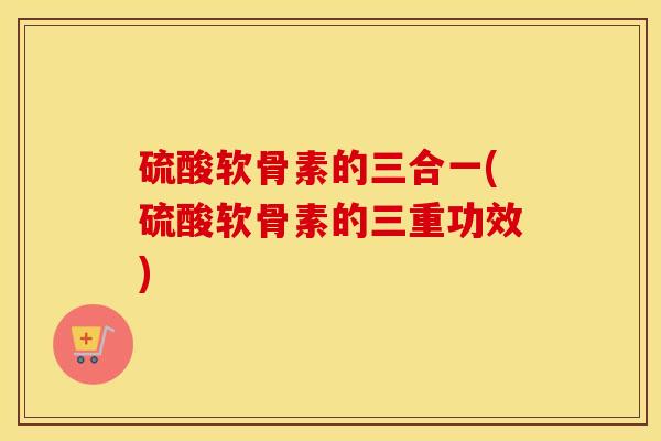 硫酸软骨素的三合一(硫酸软骨素的三重功效) 硫酸软骨素的三合一(硫酸软骨素的三重功效)