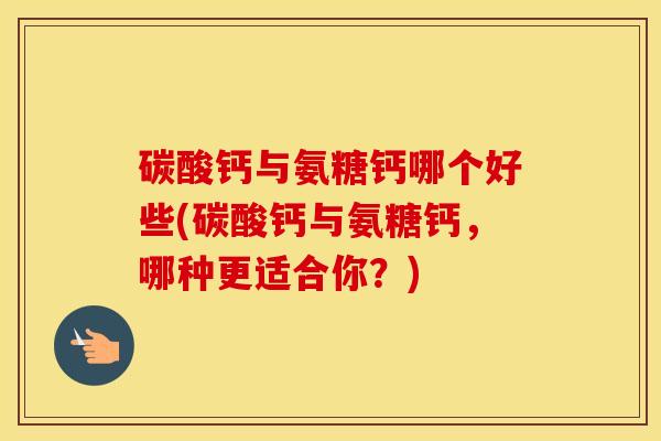 碳酸钙与氨糖钙哪个好些(碳酸钙与氨糖钙，哪种更适合你？)