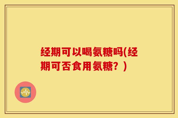 经期可以喝氨糖吗(经期可否食用氨糖?) 经期可以喝氨糖吗(经期可否食用氨糖?)