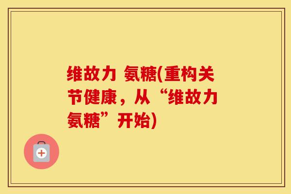 维故力 氨糖(重构关节健康，从“维故力 氨糖”开始)