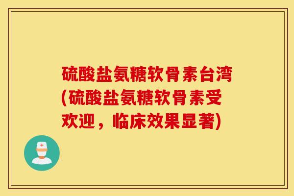 硫酸盐氨糖软骨素台湾(硫酸盐氨糖软骨素受欢迎，临床效果显著)