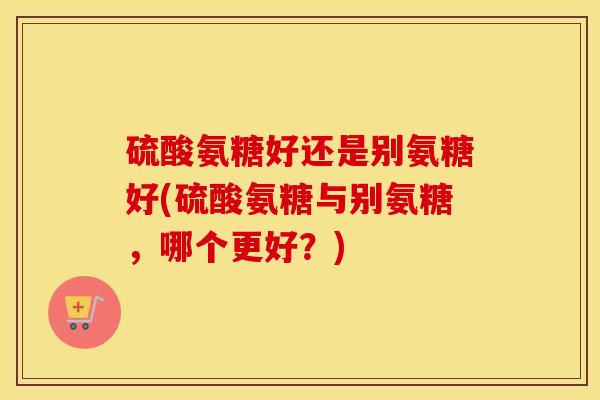硫酸氨糖好还是别氨糖好(硫酸氨糖与别氨糖,哪个更好?) 硫酸氨糖好还是别氨糖好(硫酸氨糖与别氨糖,哪个更好?)