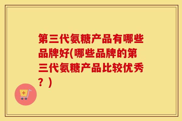 第三代氨糖产品有哪些品牌好(哪些品牌的第三代氨糖产品比较优秀？)