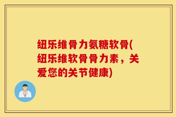 纽乐维骨力氨糖软骨(纽乐维软骨骨力素，关爱您的关节健康)