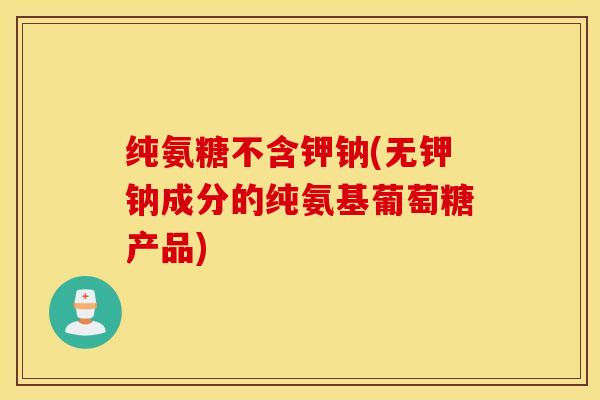 纯氨糖不含钾钠(无钾钠成分的纯氨基葡萄糖产品)