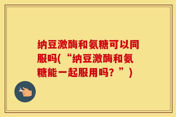 纳豆激酶和氨糖可以同服吗(“纳豆激酶和氨糖能一起服用吗?”) 纳豆激酶和氨糖可以同服吗(“纳豆激酶和氨糖能一起服用吗?”)