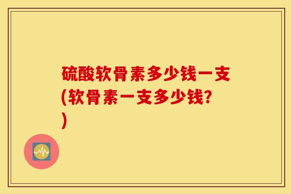 硫酸软骨素多少钱一支(软骨素一支多少钱？)