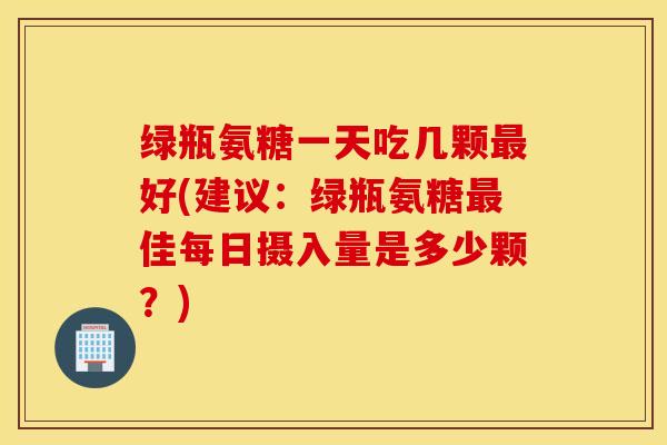 绿瓶氨糖一天吃几颗好(建议:绿瓶氨糖佳每日摄入量是多少颗?) 绿瓶氨糖一天吃几颗好(建议:绿瓶氨糖佳每日摄入量是多少颗?)