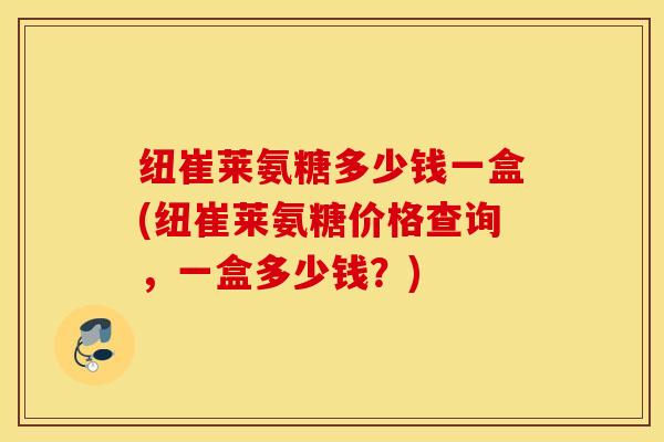 纽崔莱氨糖多少钱一盒(纽崔莱氨糖价格查询,一盒多少钱?) 纽崔莱氨糖多少钱一盒(纽崔莱氨糖价格查询,一盒多少钱?)