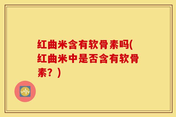 红曲米含有软骨素吗(红曲米中是否含有软骨素?) 红曲米含有软骨素吗(红曲米中是否含有软骨素?)