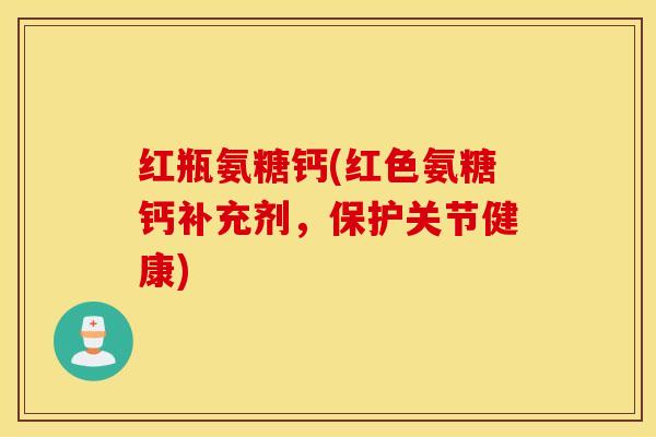 红瓶氨糖钙(红色氨糖钙补充剂，保护关节健康)