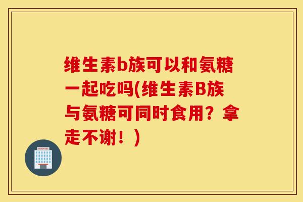 维生素b族可以和氨糖一起吃吗(维生素B族与氨糖可同时食用？拿走不谢！)