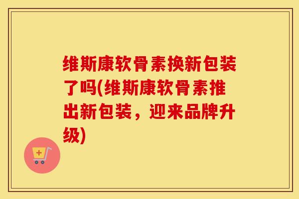 维斯康软骨素换新包装了吗(维斯康软骨素推出新包装,迎来品牌升级) 维斯康软骨素换新包装了吗(维斯康软骨素推出新包装,迎来品牌升级)