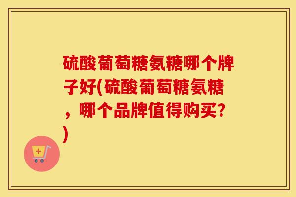硫酸葡萄糖氨糖哪个牌子好(硫酸葡萄糖氨糖,哪个品牌值得购买?) 硫酸葡萄糖氨糖哪个牌子好(硫酸葡萄糖氨糖,哪个品牌值得购买?)