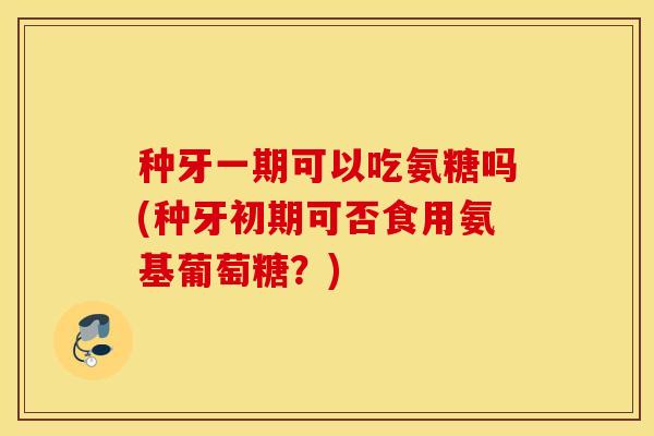 种牙一期可以吃氨糖吗(种牙初期可否食用氨基葡萄糖?) 种牙一期可以吃氨糖吗(种牙初期可否食用氨基葡萄糖?)