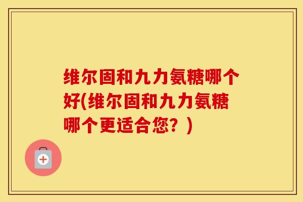 维尔固和九力氨糖哪个好(维尔固和九力氨糖哪个更适合您？)