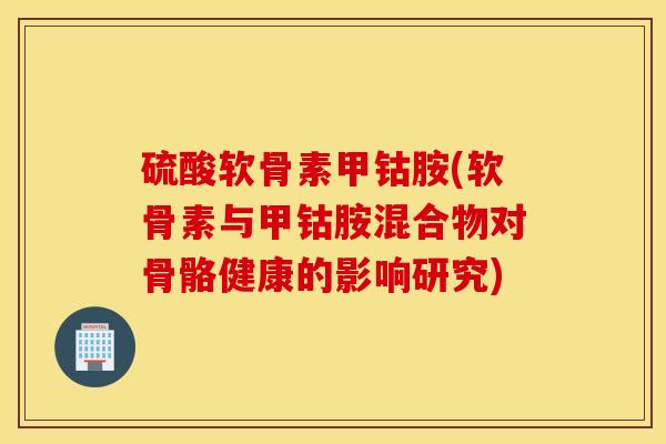 硫酸软骨素甲钴胺(软骨素与甲钴胺混合物对骨骼健康的影响研究) 硫酸软骨素甲钴胺(软骨素与甲钴胺混合物对骨骼健康的影响研究)