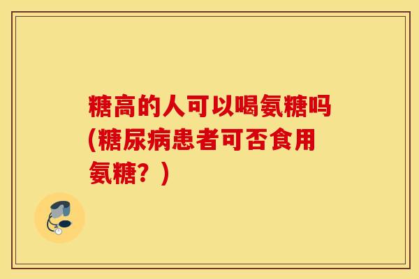 糖高的人可以喝氨糖吗(患者可否食用氨糖?) 糖高的人可以喝氨糖吗(患者可否食用氨糖?)