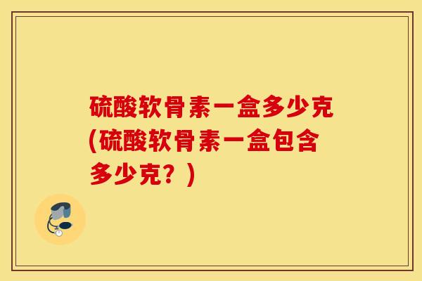 硫酸软骨素一盒多少克(硫酸软骨素一盒包含多少克?) 硫酸软骨素一盒多少克(硫酸软骨素一盒包含多少克?)