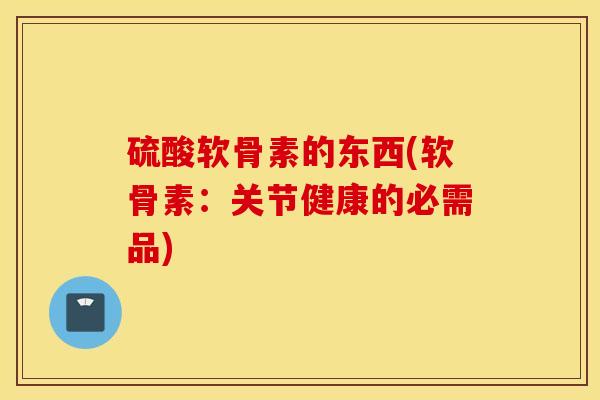 硫酸软骨素的东西(软骨素:关节健康的必需品) 硫酸软骨素的东西(软骨素:关节健康的必需品)