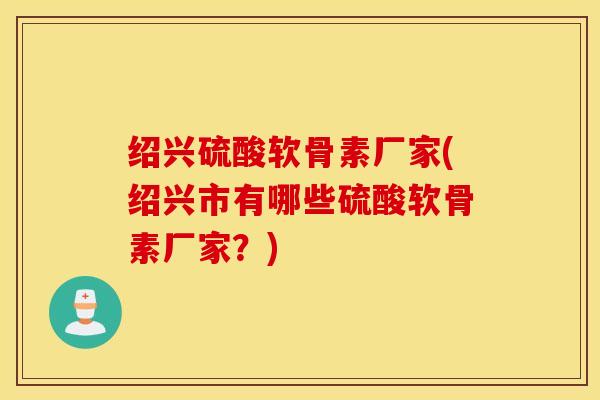 绍兴硫酸软骨素厂家(绍兴市有哪些硫酸软骨素厂家？)