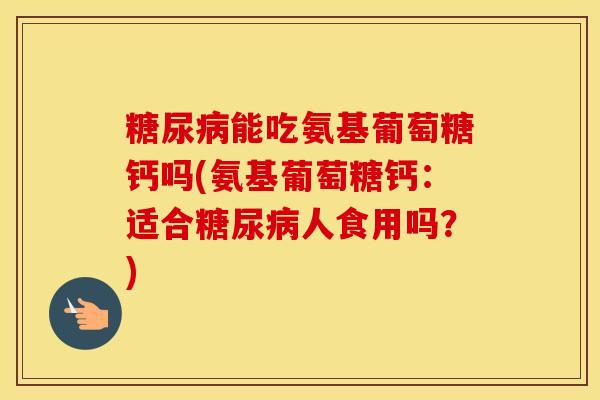 能吃氨基葡萄糖钙吗(氨基葡萄糖钙:适合人食用吗?) 能吃氨基葡萄糖钙吗(氨基葡萄糖钙:适合人食用吗?)