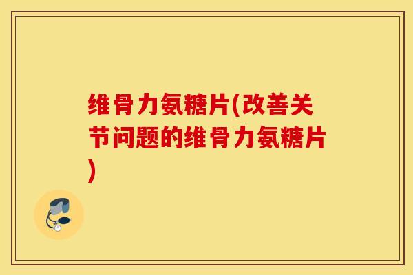 维骨力氨糖片(改善关节问题的维骨力氨糖片) 维骨力氨糖片(改善关节问题的维骨力氨糖片)