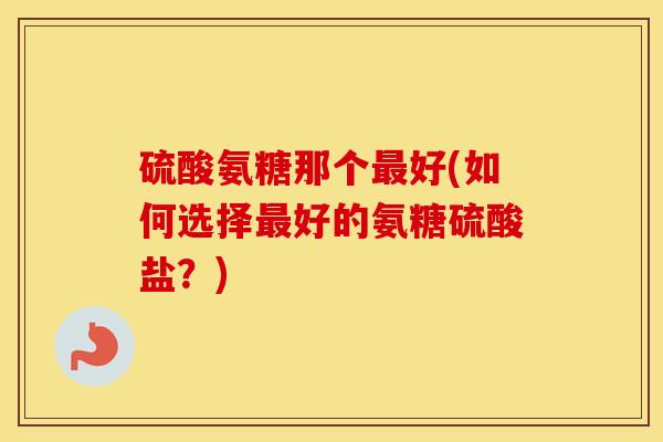 硫酸氨糖那个好(如何选择好的氨糖硫酸盐？)
