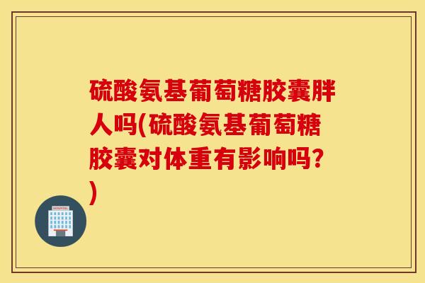 硫酸氨基葡萄糖胶囊胖人吗(硫酸氨基葡萄糖胶囊对体重有影响吗？)