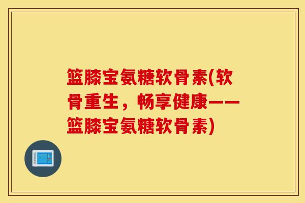 篮膝宝氨糖软骨素(软骨重生，畅享健康——篮膝宝氨糖软骨素)