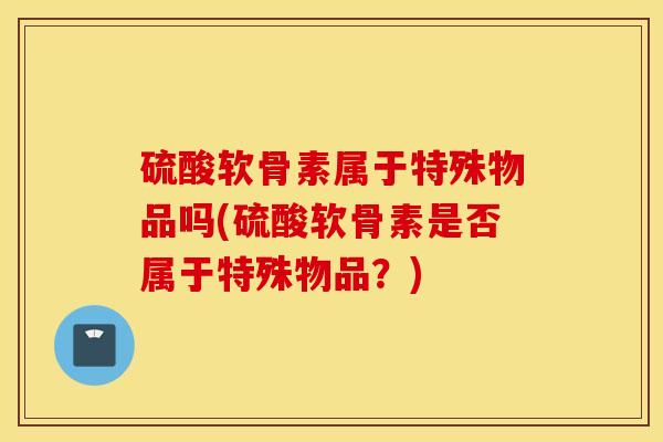 硫酸软骨素属于特殊物品吗(硫酸软骨素是否属于特殊物品?) 硫酸软骨素属于特殊物品吗(硫酸软骨素是否属于特殊物品?)