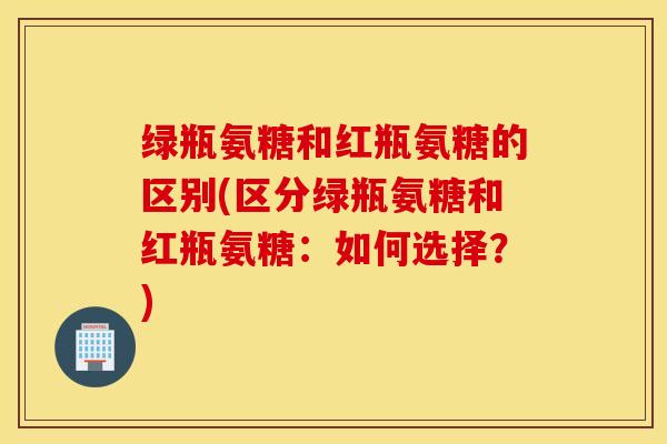 绿瓶氨糖和红瓶氨糖的区别(区分绿瓶氨糖和红瓶氨糖:如何选择?) 绿瓶氨糖和红瓶氨糖的区别(区分绿瓶氨糖和红瓶氨糖:如何选择?)