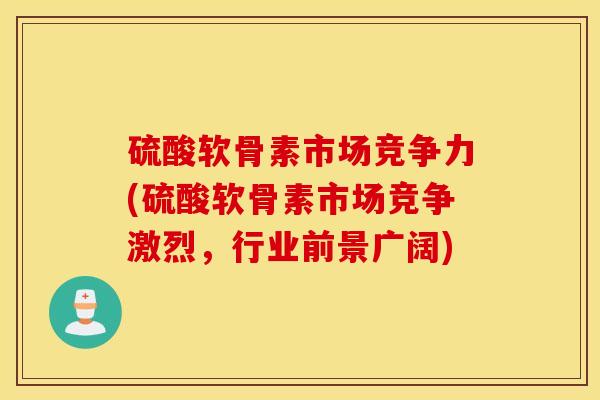 硫酸软骨素市场竞争力(硫酸软骨素市场竞争激烈,行业前景广阔) 硫酸软骨素市场竞争力(硫酸软骨素市场竞争激烈,行业前景广阔)