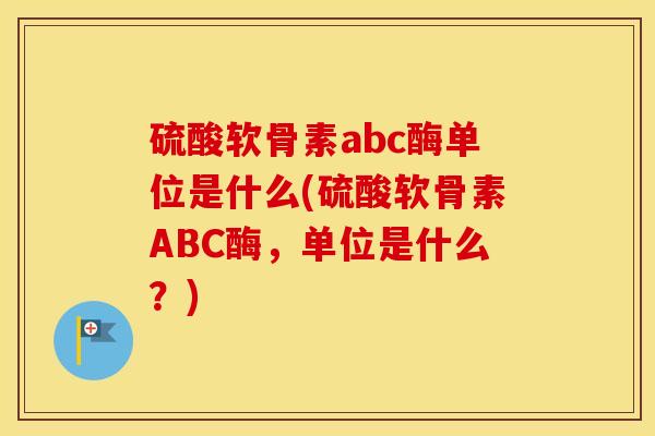 硫酸软骨素abc酶单位是什么(硫酸软骨素ABC酶,单位是什么?) 硫酸软骨素abc酶单位是什么(硫酸软骨素ABC酶,单位是什么?)