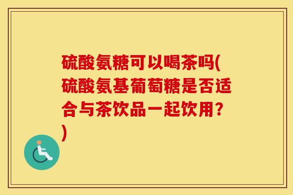 硫酸氨糖可以喝茶吗(硫酸氨基葡萄糖是否适合与茶饮品一起饮用？)