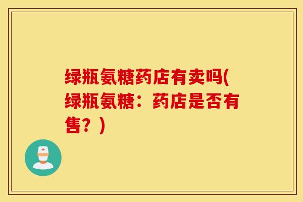 绿瓶氨糖药店有卖吗(绿瓶氨糖:药店是否有售?) 绿瓶氨糖药店有卖吗(绿瓶氨糖:药店是否有售?)