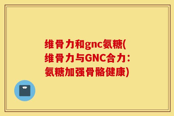 维骨力和gnc氨糖(维骨力与GNC合力:氨糖加强骨骼健康) 维骨力和gnc氨糖(维骨力与GNC合力:氨糖加强骨骼健康)