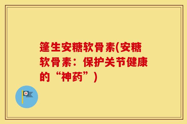 篷生安糖软骨素(安糖软骨素:保护关节健康的“神药”) 篷生安糖软骨素(安糖软骨素:保护关节健康的“神药”)