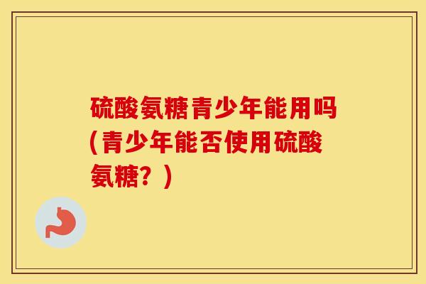 硫酸氨糖青少年能用吗(青少年能否使用硫酸氨糖?) 硫酸氨糖青少年能用吗(青少年能否使用硫酸氨糖?)