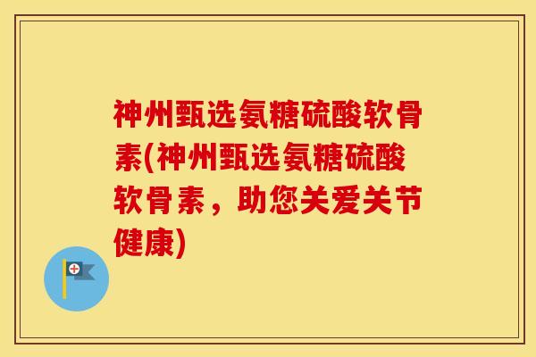 神州甄选氨糖硫酸软骨素(神州甄选氨糖硫酸软骨素,助您关爱关节健康) 神州甄选氨糖硫酸软骨素(神州甄选氨糖硫酸软骨素,助您关爱关节健康)