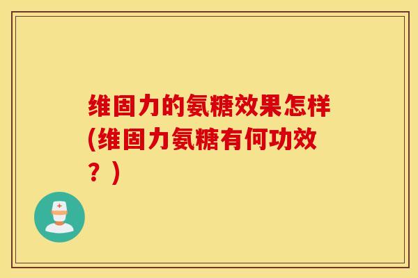 维固力的氨糖效果怎样(维固力氨糖有何功效？)