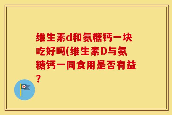 维生素d和氨糖钙一块吃好吗(维生素D与氨糖钙一同食用是否有益? 维生素d和氨糖钙一块吃好吗(维生素D与氨糖钙一同食用是否有益?