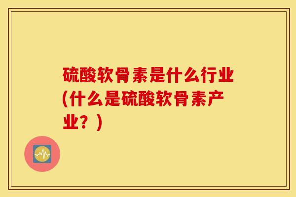 硫酸软骨素是什么行业(什么是硫酸软骨素产业?) 硫酸软骨素是什么行业(什么是硫酸软骨素产业?)