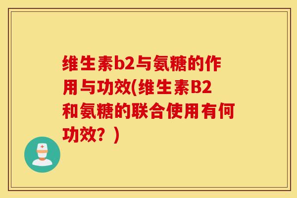 维生素b2与氨糖的作用与功效(维生素B2和氨糖的联合使用有何功效?) 维生素b2与氨糖的作用与功效(维生素B2和氨糖的联合使用有何功效?)