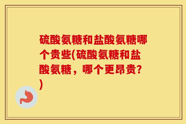 硫酸氨糖和盐酸氨糖哪个贵些(硫酸氨糖和盐酸氨糖,哪个更昂贵?) 硫酸氨糖和盐酸氨糖哪个贵些(硫酸氨糖和盐酸氨糖,哪个更昂贵?)