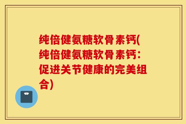 纯倍健氨糖软骨素钙(纯倍健氨糖软骨素钙:促进关节健康的完美组合) 纯倍健氨糖软骨素钙(纯倍健氨糖软骨素钙:促进关节健康的完美组合)