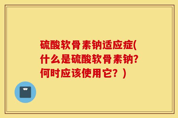 硫酸软骨素钠适应症(什么是硫酸软骨素钠？何时应该使用它？)